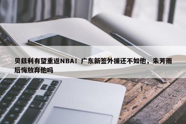 贝兹利有望重返NBA！广东新签外援还不如他，朱芳雨后悔放弃他吗