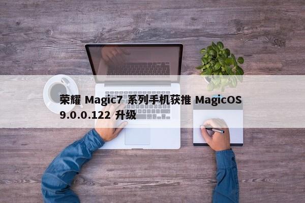 荣耀 Magic7 系列手机获推 MagicOS 9.0.0.122 升级