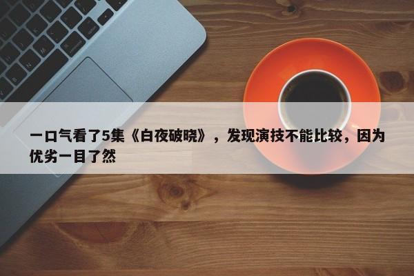 一口气看了5集《白夜破晓》，发现演技不能比较，因为优劣一目了然