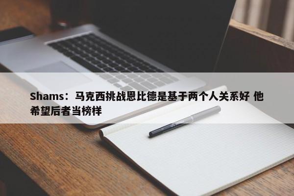 Shams：马克西挑战恩比德是基于两个人关系好 他希望后者当榜样