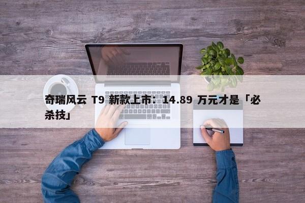 奇瑞风云 T9 新款上市：14.89 万元才是「必杀技」