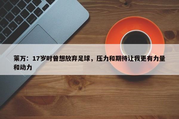 莱万：17岁时曾想放弃足球，压力和期待让我更有力量和动力