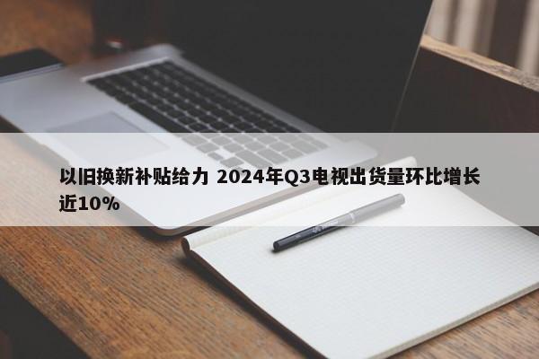 以旧换新补贴给力 2024年Q3电视出货量环比增长近10%