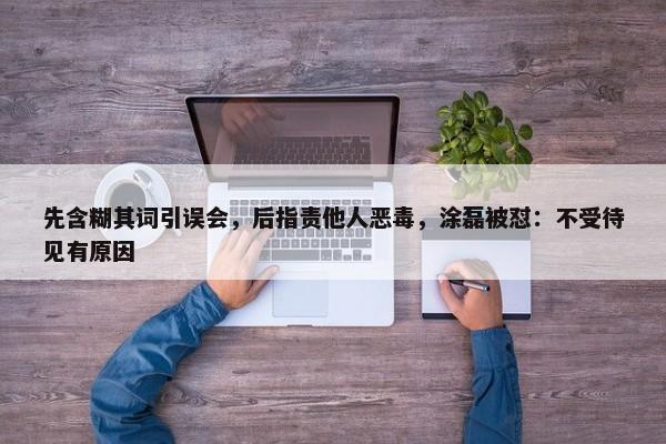 先含糊其词引误会，后指责他人恶毒，涂磊被怼：不受待见有原因