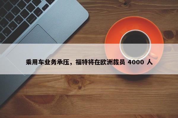 乘用车业务承压，福特将在欧洲裁员 4000 人