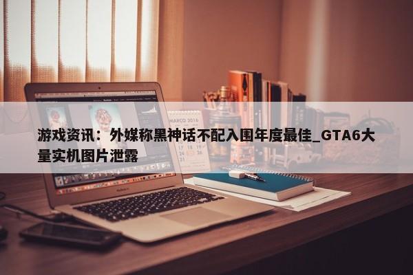 游戏资讯：外媒称黑神话不配入围年度最佳_GTA6大量实机图片泄露