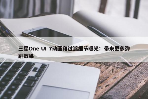 三星One UI 7动画和过渡细节曝光：带来更多弹跳效果