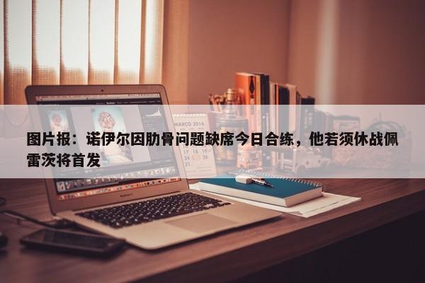 图片报：诺伊尔因肋骨问题缺席今日合练，他若须休战佩雷茨将首发