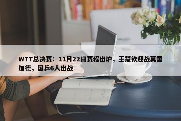 WTT总决赛：11月22日赛程出炉，王楚钦迎战莫雷加德，国乒6人出战