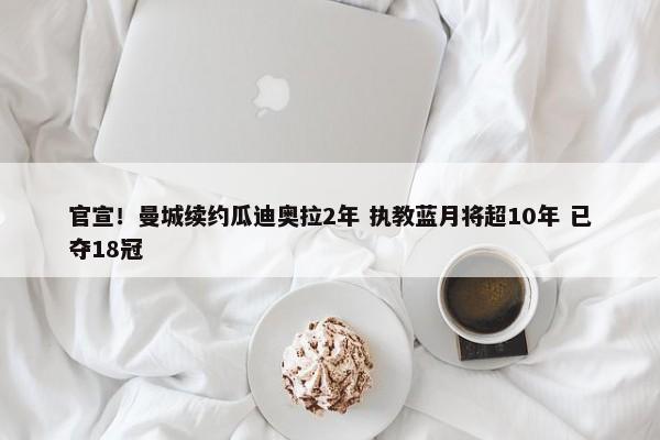 官宣！曼城续约瓜迪奥拉2年 执教蓝月将超10年 已夺18冠