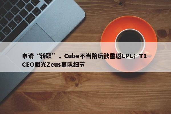 申请“转职”，Cube不当陪玩欲重返LPL；T1 CEO曝光Zeus离队细节