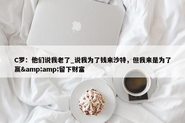 C罗：他们说我老了_说我为了钱来沙特，但我来是为了赢&amp;留下财富