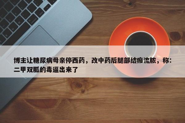 博主让糖尿病母亲停西药，改中药后腿部结痂流脓，称：二甲双胍的毒逼出来了