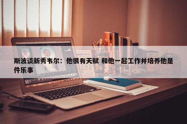 斯波谈新秀韦尔：他很有天赋 和他一起工作并培养他是件乐事