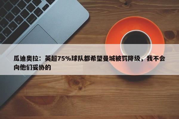 瓜迪奥拉：英超75%球队都希望曼城被罚降级，我不会向他们妥协的