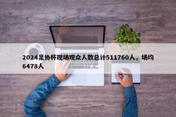 2024足协杯现场观众人数总计511760人，场均6478人