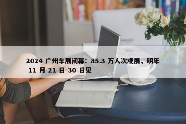 2024 广州车展闭幕：85.3 万人次观展，明年 11 月 21 日-30 日见