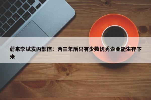 蔚来李斌发内部信：两三年后只有少数优秀企业能生存下来