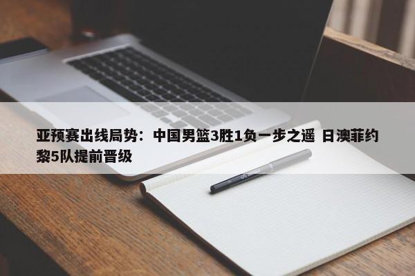 亚预赛出线局势：中国男篮3胜1负一步之遥 日澳菲约黎5队提前晋级